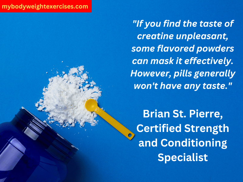 Brian St. Pierre, Certified Strength and Conditioning Specialist: "If you find the taste of creatine unpleasant, some flavored powders can mask it effectively. However, pills generally won't have any taste."