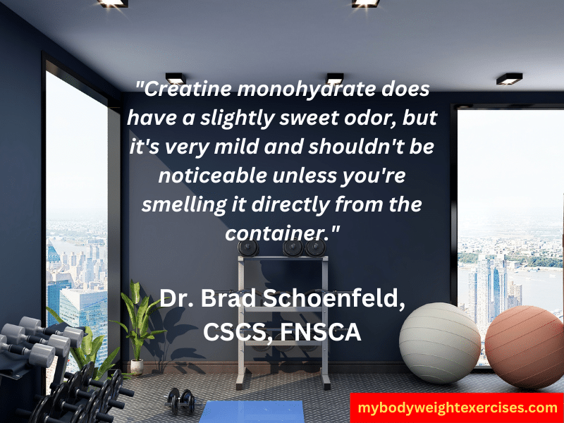 Dr. Brad Schoenfeld, CSCS, FNSCA: "Creatine monohydrate does have a slightly sweet odor, but it's very mild and shouldn't be noticeable unless you're smelling it directly from the container."